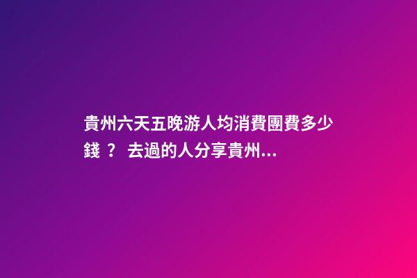 貴州六天五晚游人均消費團費多少錢？ 去過的人分享貴州純玩六天，點擊這篇全明白